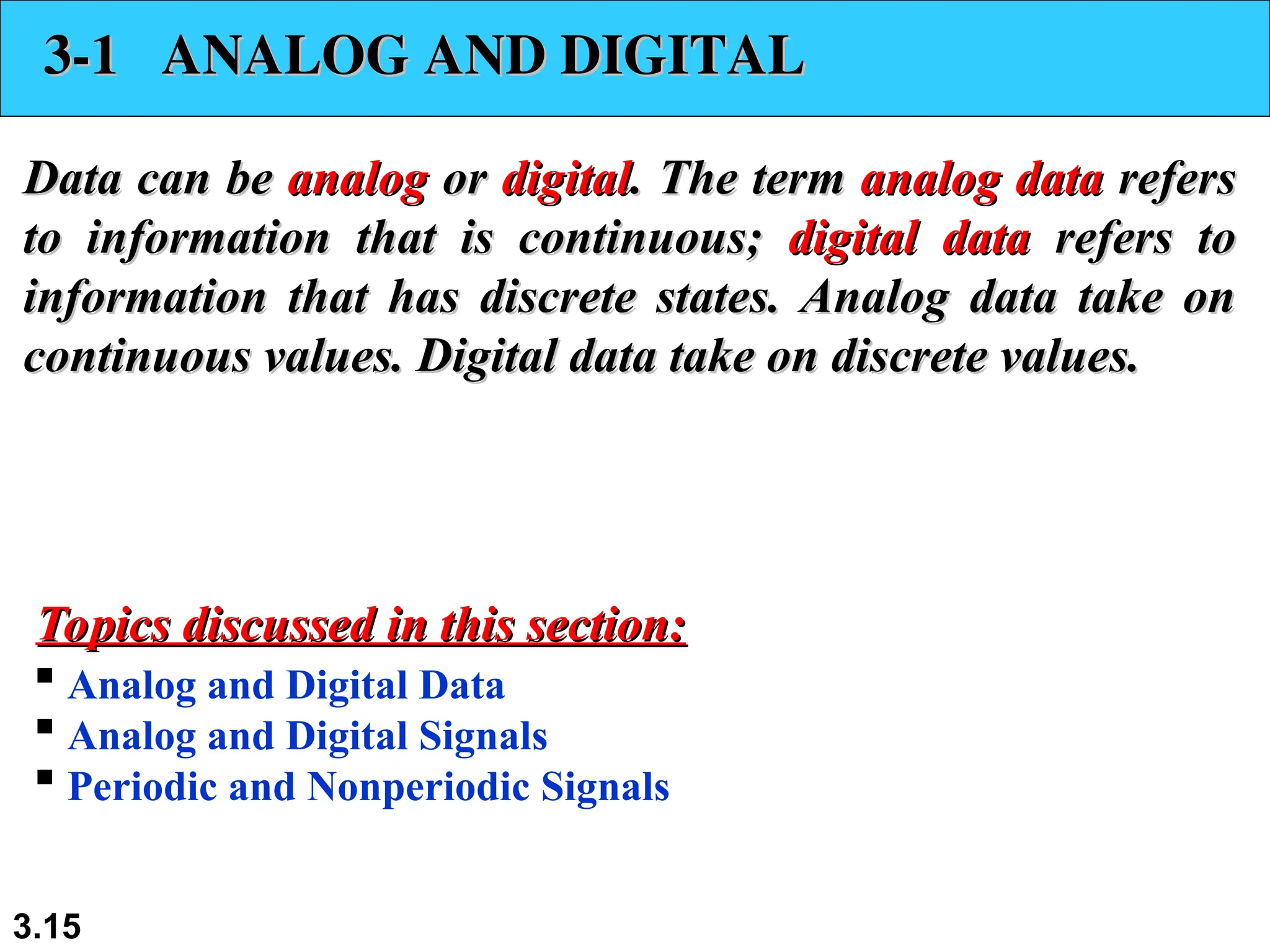 3.15
3-1 ANALOG AND DIGITAL
3-1 ANALOG AND DIGITAL
Data can be
Data can be analog
analog or
or digital
digital. The term
. The term analog data
analog data refers
refers
to information that is continuous;
to information that is continuous; digital data
digital data refers to
refers to
information that has discrete states. Analog data take on
information that has discrete states. Analog data take on
continuous values. Digital data take on discrete values.
continuous values. Digital data take on discrete values.
 Analog and Digital Data
 Analog and Digital Signals
 Periodic and Nonperiodic Signals
Topics discussed in this section:
Topics discussed in this section:
 