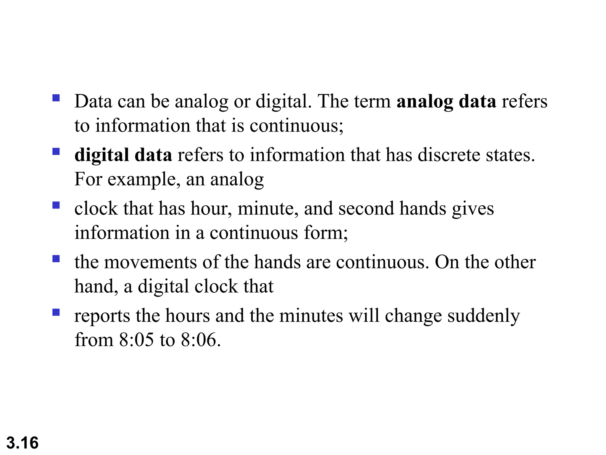  Data can be analog or digital. The term analog data refers
to information that is continuous;
 digital data refers to information that has discrete states.
For example, an analog
 clock that has hour, minute, and second hands gives
information in a continuous form;
 the movements of the hands are continuous. On the other
hand, a digital clock that
 reports the hours and the minutes will change suddenly
from 8:05 to 8:06.
3.16
 