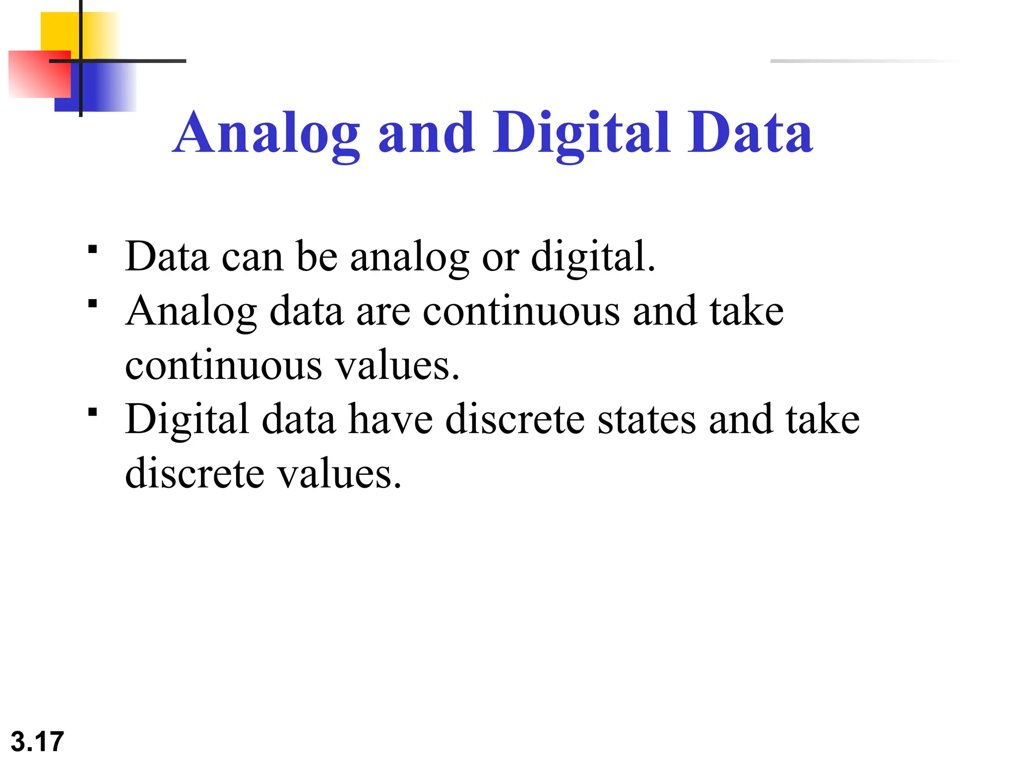 3.17
Analog and Digital Data
 Data can be analog or digital.
 Analog data are continuous and take
continuous values.
 Digital data have discrete states and take
discrete values.
 