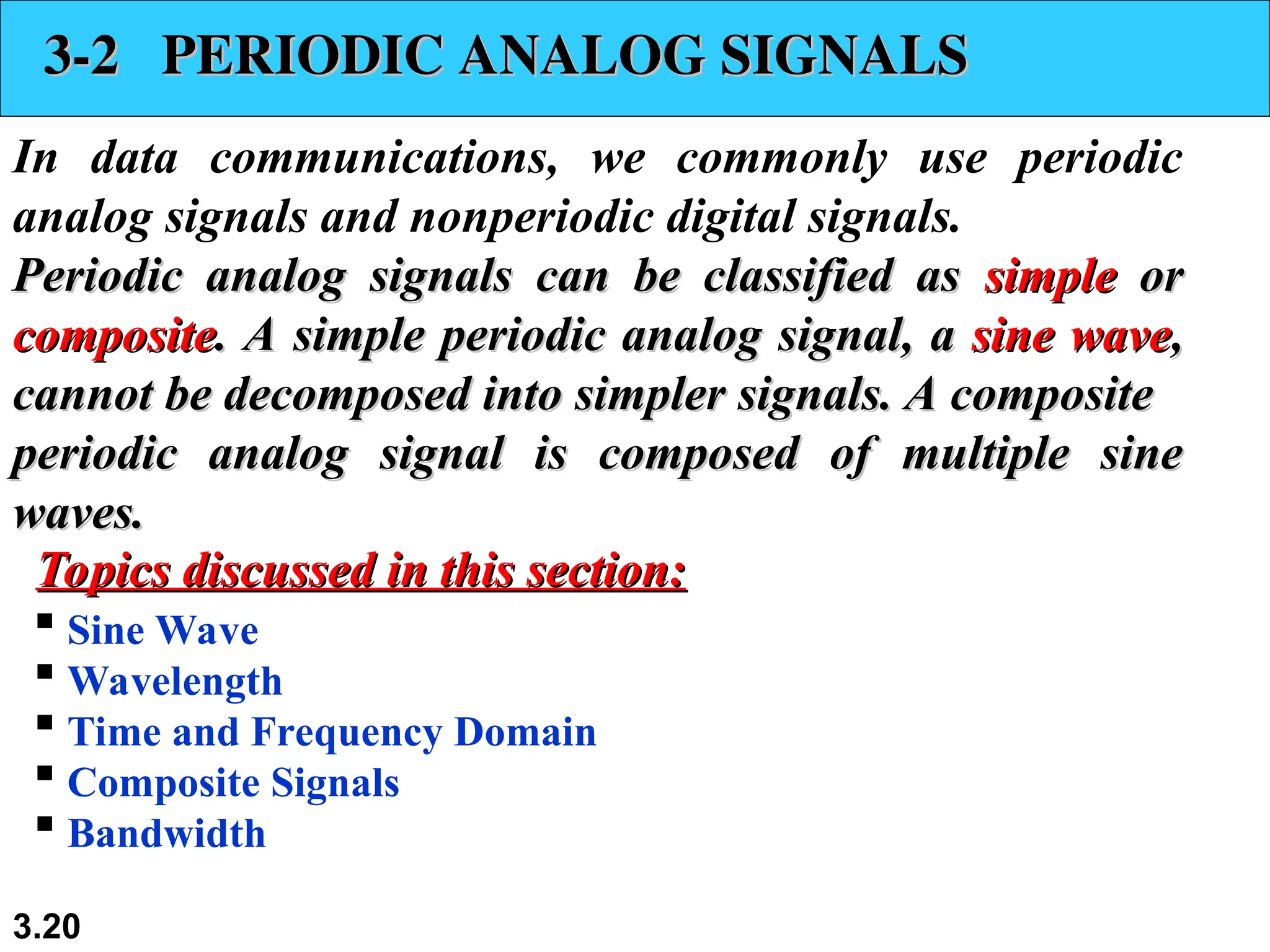 3.20
3-2 PERIODIC ANALOG SIGNALS
3-2 PERIODIC ANALOG SIGNALS
In data communications, we commonly use periodic
analog signals and nonperiodic digital signals.
Periodic analog signals can be classified as
Periodic analog signals can be classified as simple
simple or
or
composite
composite. A simple periodic analog signal, a
. A simple periodic analog signal, a sine wave
sine wave,
,
cannot be decomposed into simpler signals. A composite
cannot be decomposed into simpler signals. A composite
periodic analog signal is composed of multiple sine
periodic analog signal is composed of multiple sine
waves.
waves.
 Sine Wave
 Wavelength
 Time and Frequency Domain
 Composite Signals
 Bandwidth
Topics discussed in this section:
Topics discussed in this section:
 
