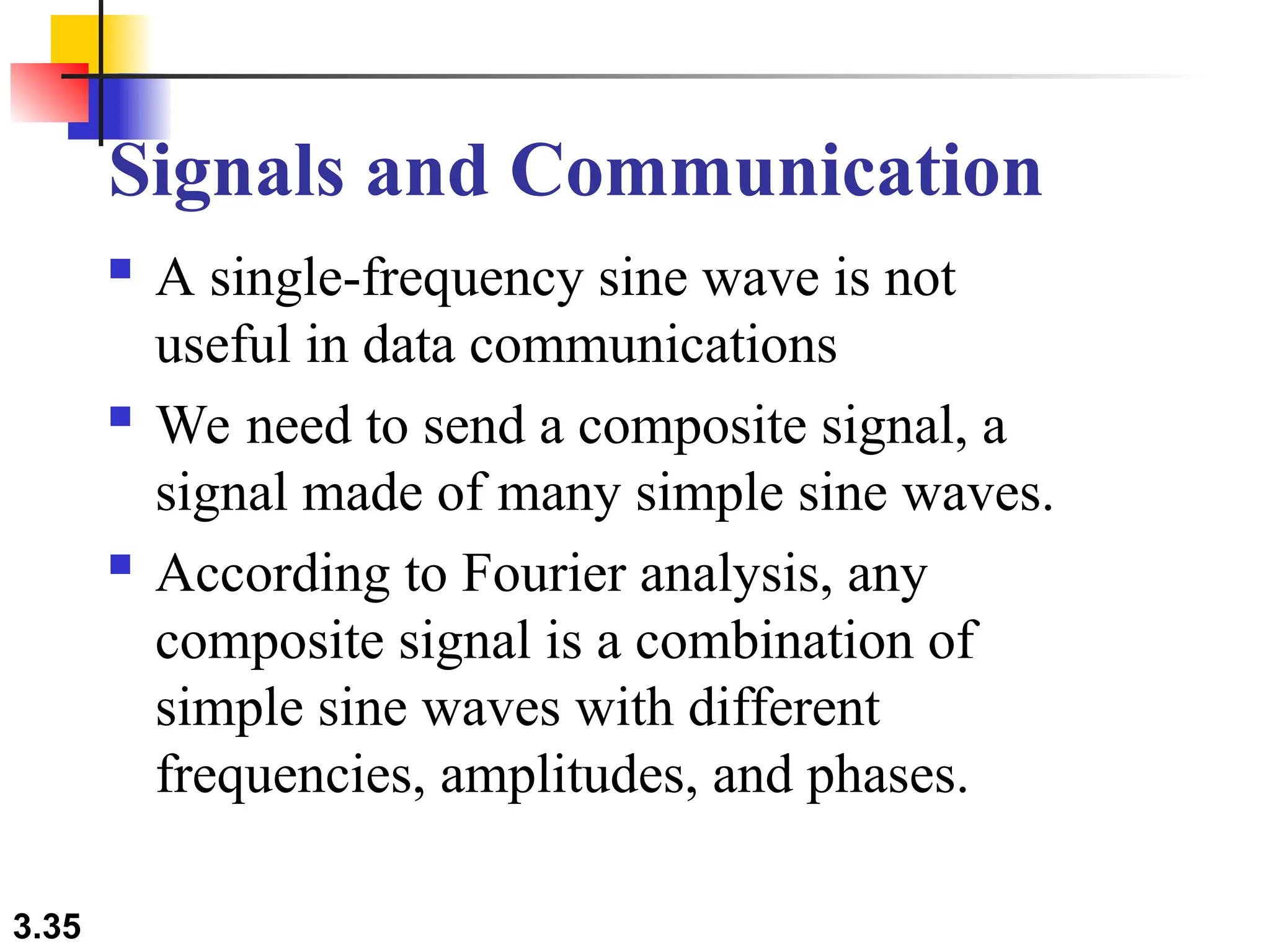 3.35
Signals and Communication
 A single-frequency sine wave is not
useful in data communications
 We need to send a composite signal, a
signal made of many simple sine waves.
 According to Fourier analysis, any
composite signal is a combination of
simple sine waves with different
frequencies, amplitudes, and phases.
 