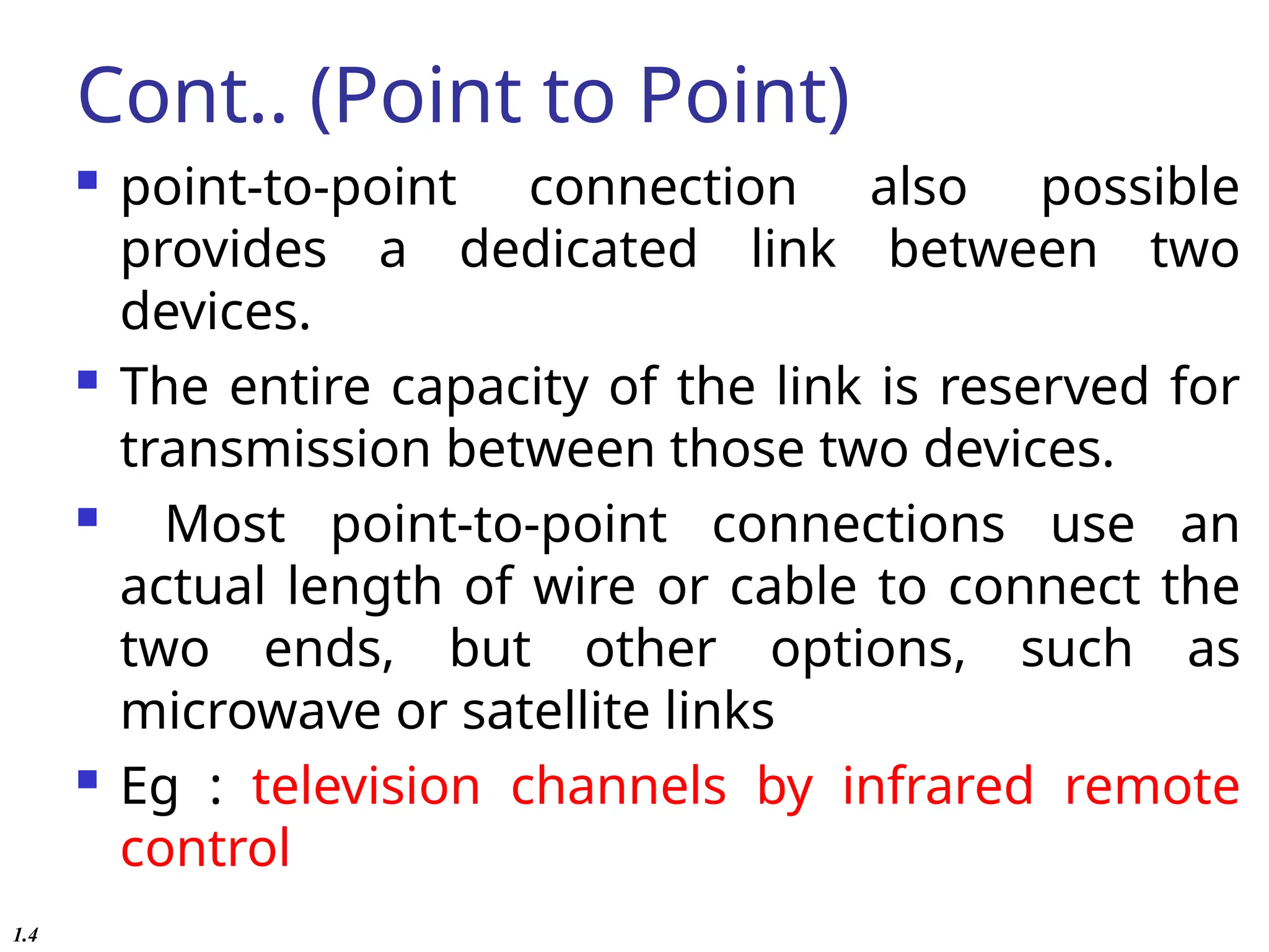 Cont.. (Point to Point)
 point-to-point connection also possible
provides a dedicated link between two
devices.
 The entire capacity of the link is reserved for
transmission between those two devices.
 Most point-to-point connections use an
actual length of wire or cable to connect the
two ends, but other options, such as
microwave or satellite links
 Eg : television channels by infrared remote
control
1.4
 