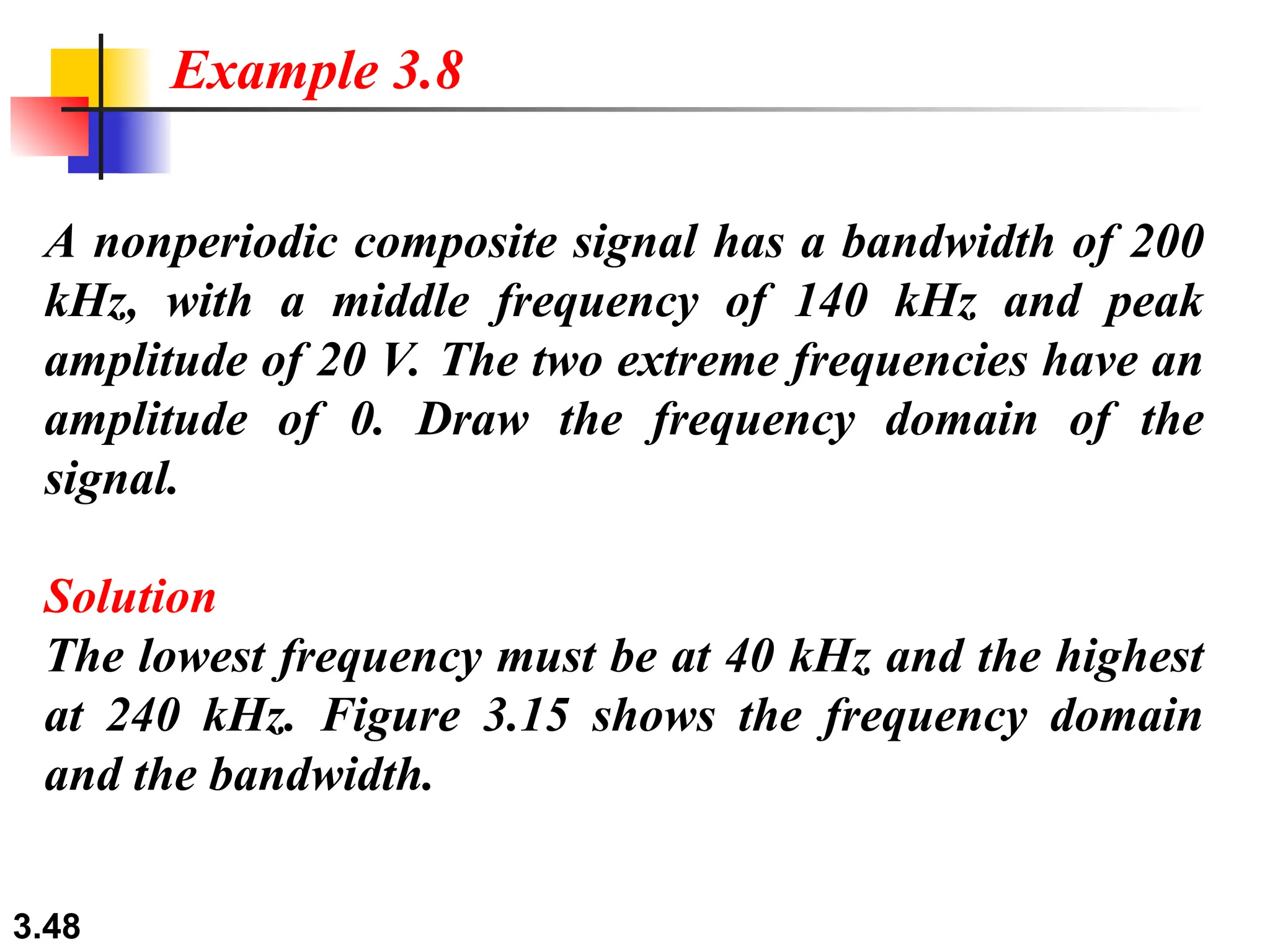 3.48
A nonperiodic composite signal has a bandwidth of 200
kHz, with a middle frequency of 140 kHz and peak
amplitude of 20 V. The two extreme frequencies have an
amplitude of 0. Draw the frequency domain of the
signal.
Solution
The lowest frequency must be at 40 kHz and the highest
at 240 kHz. Figure 3.15 shows the frequency domain
and the bandwidth.
Example 3.8
 