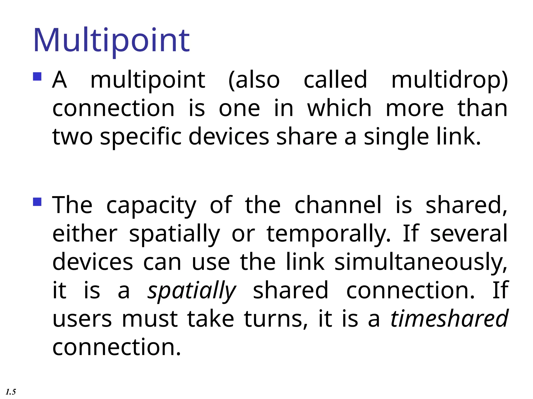 Multipoint
 A multipoint (also called multidrop)
connection is one in which more than
two specific devices share a single link.
 The capacity of the channel is shared,
either spatially or temporally. If several
devices can use the link simultaneously,
it is a spatially shared connection. If
users must take turns, it is a timeshared
connection.
1.5
 