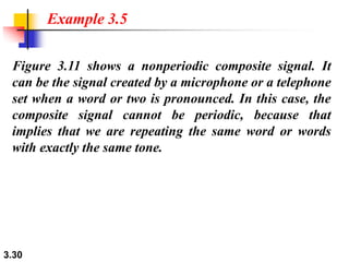 3.30
Figure 3.11 shows a nonperiodic composite signal. It
can be the signal created by a microphone or a telephone
set when a word or two is pronounced. In this case, the
composite signal cannot be periodic, because that
implies that we are repeating the same word or words
with exactly the same tone.
Example 3.5
 