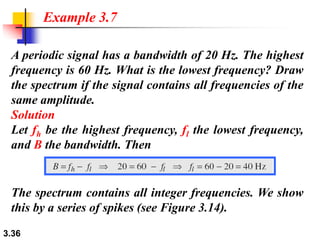 3.36
A periodic signal has a bandwidth of 20 Hz. The highest
frequency is 60 Hz. What is the lowest frequency? Draw
the spectrum if the signal contains all frequencies of the
same amplitude.
Solution
Let fh be the highest frequency, fl the lowest frequency,
and B the bandwidth. Then
Example 3.7
The spectrum contains all integer frequencies. We show
this by a series of spikes (see Figure 3.14).
 