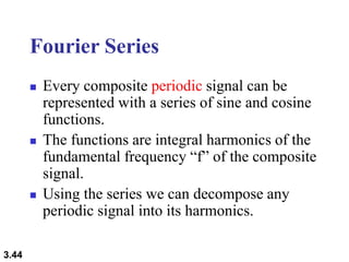3.44
Fourier Series
 Every composite periodic signal can be
represented with a series of sine and cosine
functions.
 The functions are integral harmonics of the
fundamental frequency “f” of the composite
signal.
 Using the series we can decompose any
periodic signal into its harmonics.
 