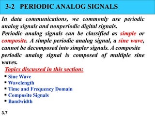 3.7
3-2 PERIODIC ANALOG SIGNALS
In data communications, we commonly use periodic
analog signals and nonperiodic digital signals.
Periodic analog signals can be classified as simple or
composite. A simple periodic analog signal, a sine wave,
cannot be decomposed into simpler signals. A composite
periodic analog signal is composed of multiple sine
waves.
 Sine Wave
 Wavelength
 Time and Frequency Domain
 Composite Signals
 Bandwidth
Topics discussed in this section:
 