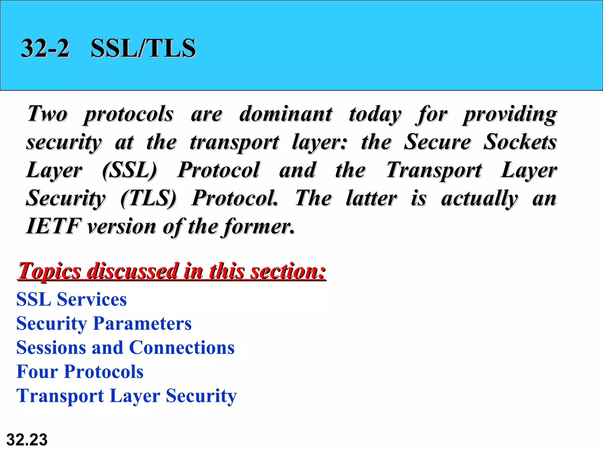 32-2  SSL/TLS Two protocols are dominant today for providing security at the transport layer: the Secure Sockets Layer (SSL) Protocol and the Transport Layer Security (TLS) Protocol. The latter is actually an IETF version of the former.  SSL Services Security Parameters Sessions and Connections Four Protocols Transport Layer Security Topics discussed in this section: 