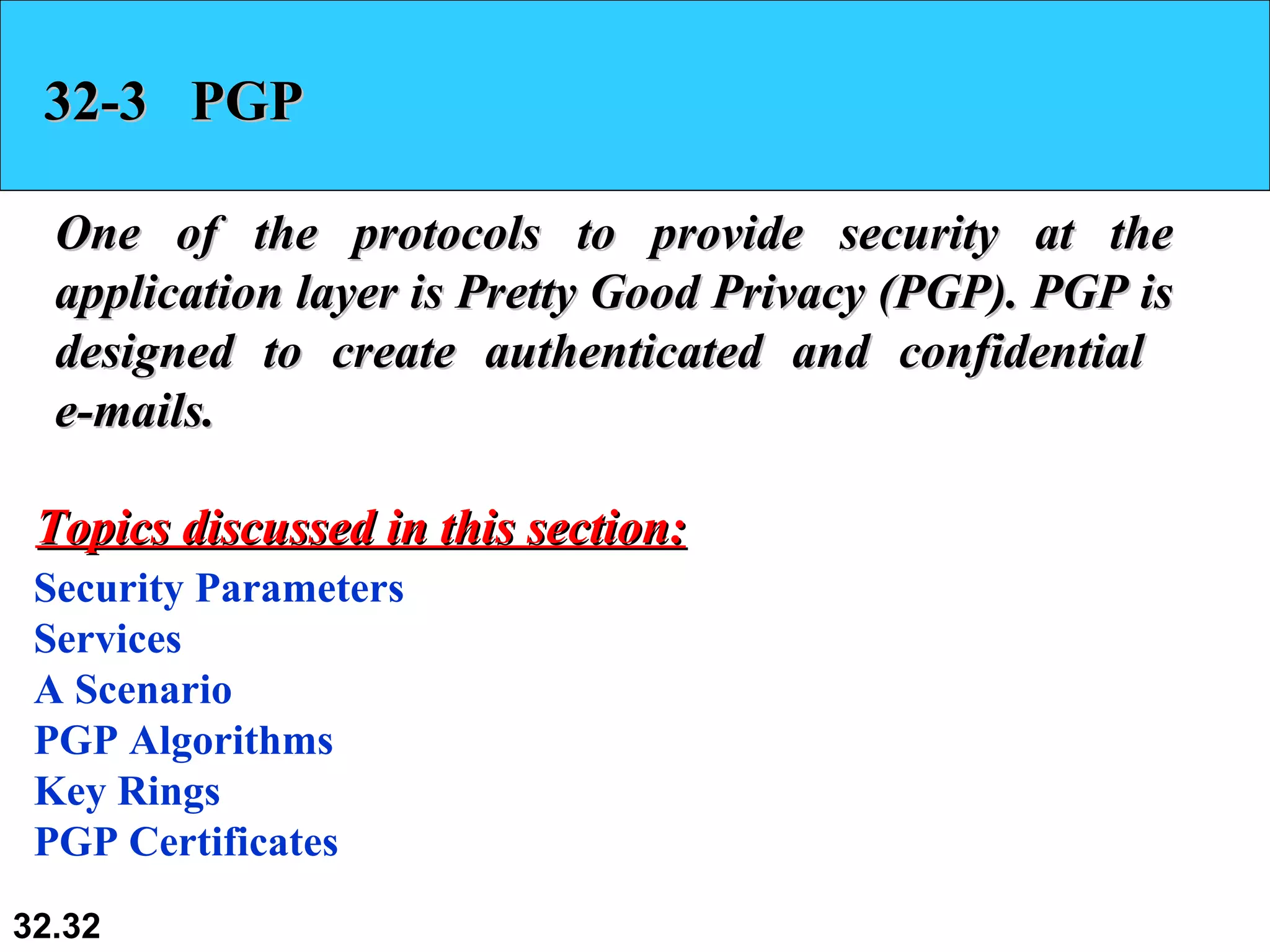 32-3  PGP One of the protocols to provide security at the application layer is Pretty Good Privacy (PGP). PGP is designed to create authenticated and confidential  e-mails.  Security Parameters Services A Scenario PGP Algorithms Key Rings PGP Certificates Topics discussed in this section: 