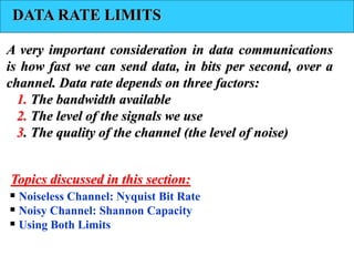 DATA RATE LIMITS
A very important consideration in data communications
is how fast we can send data, in bits per second, over a
channel. Data rate depends on three factors:
1. The bandwidth available
2. The level of the signals we use
3. The quality of the channel (the level of noise)
 Noiseless Channel: Nyquist Bit Rate
 Noisy Channel: Shannon Capacity
 Using Both Limits
Topics discussed in this section:
 