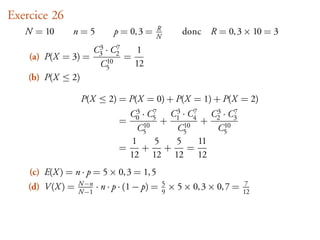 Exercice 26
   N = 10       n=5           p = 0, 3 =   R
                                           N
                                                      donc R = 0, 3 × 10 = 3
                          3    7
                         C3 · C2    1
    (a) P(X = 3) =          10
                                 =
                          C5       12
    (b) P(X ≤ 2)

                   P(X ≤ 2) = P(X = 0) + P(X = 1) + P(X = 2)
                                   3    7
                                  C0 · C5    C3 · C7 C3 · C7
                                =    10
                                           + 1 10 4 + 2 10 3
                                    C5        C5       C5
                                  1      5    5     11
                                =    +      +     =
                                  12 12 12 12
    (c) E(X ) = n · p = 5 × 0, 3 = 1, 5
    (d) V (X ) =   N−n
                   N−1
                         · n · p · (1 − p) =   5
                                               9
                                                   × 5 × 0, 3 × 0, 7 =    7
                                                                         12
 
