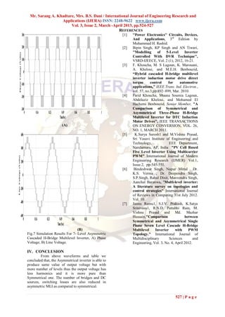 Mr. Sarang A. Khadtare, Mrs. B.S. Dani / International Journal of Engineering Research and
                                                                 Applications (IJERA) ISSN: 2248-9622 www.ijera.com
                                                                      Vol. 3, Issue 2, March -April 2013, pp.524-527
                                                                                                 REFERENCES
                                       300                                                                               [1]   ''Power Electronics'' Circuits, Devices,
                                                                                                                               And Applications, 3rd Edition by
                                                                                                                               Muhammad H. Rashid.
                                       200                                                                               [2]   Bipin Singh, KP Singh and AN Tiwari,
                                                                                                                               ''Modelling      of   5-Level     Inverter
              Phase Voltage (Volts)




                                                                                                                               Controlled With DVR Technique'',
                                       100                                                                                     VSRD-IJEECE, Vol. 2 (1), 2012, 16-21.
                                                                                                                         [3]   F. Khoucha, M. S Lagoun, K. Marouani,
                                                                                                                               A. Kheloui, and M.E.H. Benbouzid,
                                            0                                                                                  “Hybrid cascaded H-bridge multilevel
                                                                                                                               inverter induction motor drive direct
                                                                                                                               torque      control    for     automotive
                                      -100
                                                                                                                               applications,” IEEE Trans. Ind. Electron.,
                                                                                                                               vol. 57, no.3,pp.892–899, Mar. 2010.
                                      -200                                                                               [4]   Farid Khoucha, Mouna Soumia Lagoun,
                                                                                                                               Abdelaziz Kheloui, and Mohamed El
                                                                                                                               Hachemi Benbouzid, Senior Member, "A
                                      -300                                                                                     Comparison of Symmetrical and
                                          0           0.16     0.33         0.49            0.66          0.83       1         Asymmetrical Three-Phase H-Bridge
                                                                         Time(Sec)                                             Multilevel Inverter for DTC Induction
                                                                                                                               Motor Drives'', IEEE TRANSACTIONS
                                                                             (A)                                               ON ENERGY CONVERSION, VOL. 26,
                                                                                                                               NO. 1, MARCH 2011.
                                      600                                                                                [5]     K.Surya Suresh1 and M.Vishnu Prasad,
                                                                                                                               Sri Vasavi Institute of Engineering and
                                                                                                                               Technology,             EEE Department,
                                      400                                                                                      Nandamuru, AP, India "PV Cell Based
                                                                                                                               Five Level Inverter Using Multicarrier
                                                                                                                               PWM" International Journal of Modern
Line Voltage (Volts)




                                      200                                                                                      Engineering Research (IJMER) Vol.1,
                                                                                                                               Issue.2, pp-545-551.
                                                                                                                         [6]    Bindeshwar Singh, Nupur Mittal , Dr.
                                        0                                                                                      K.S. Verma , Dr. Deependra Singh,
                                                                                                                               S.P.Singh, Rahul Dixit, Manvendra Singh,
                                                                                                                               Aanchal Baranwa, "Multi-level inverter:
                                                                                                                               A literature survey on topologies and
                             -200                                                                                              control strategies" International Journal
                                                                                                                               of Reviews in Computing 31st July 2012.
                                                                                                                               Vol. 10.
                             -400                                                                                        [7]   Jannu Ramu1, S.J.V. Prakash, K.Satya
                                                                                                                               Srinivasu1, R.N.D. Pattabhi Ram, M.
                                                                                                                               Vishnu Prasad and Md. Mazhar
                             -600                                                                                              Hussain,''Comparison              between
                                 0                  0.16     0.33        0.49        0.66          0.83          1             Symmetrical and Asymmetrical Single
                                                                      Time (Sec)                                               Phase Seven Level Cascade H-Bridge
                                                                                (B)                                            Multilevel     Inverter     with    PWM
                                                Fig.7 Simulation Results For 7- Level Asymmetric                               Topology." International Journal of
                                                Cascaded H-Bridge Multilevel Inverter, A) Phase                                Multidisciplinary       Sciences        and
                                                Voltage; B) Line Voltage.                                                      Engineering, Vol. 3, No. 4, April 2012.

                                                IV. CONCLUSION
                                                        From above waveforms and table we
                                                concluded that, the Asymmetrical inverter is able to
                                                produce same value of output voltage but with
                                                more number of levels thus the output voltage has
                                                less harmonics and it is more pure than
                                                Symmetrical one. The number of bridges and DC
                                                sources, switching losses are also reduced in
                                                asymmetric MLI as compared to symmetrical.

                                                                                                                                                           527 | P a g e
 