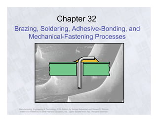 Chapter 32 
Brazing, Soldering, Adhesive-Bonding, and 
Mechanical-Fastening Processes 
Manufacturing, Engineering & Technology, Fifth Edition, by Serope Kalpakjian and Steven R. Schmid. 
ISBN 0-13-148965-8. © 2006 Pearson Education, Inc., Upper Saddle River, NJ. All rights reserved. 
 