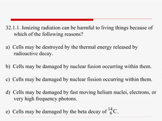 32.1.1. Ionizing radiation can be harmful to living things because of which of the following reasons? a)  Cells may be destroyed by the thermal energy released by radioactive decay. b)  Cells may be damaged by nuclear fusion occurring within them. c)  Cells may be damaged by nuclear fission occurring within them. d)  Cells may be damaged by fast moving helium nuclei, electrons, or very high frequency photons. e)  Cells may be damaged by the beta decay of  . 