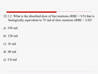 32.1.2. What is the absorbed dose of fast neutrons (RBE = 9.5) that is biologically equivalent to 75 rad of slow neutrons (RBE = 2.0)? a)  350 rad b)  120 rad c)  16 rad d)  48 rad e)  5.0 rad 