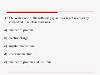 32.3.6. Which one of the following quantities is not necessarily conserved in nuclear reactions? a)  number of protons b)  electric charge c)  angular momentum d)  linear momentum e)  number of protons and neutrons 
