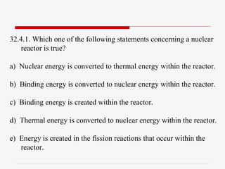 32.4.1. Which one of the following statements concerning a nuclear reactor is true? a)  Nuclear energy is converted to thermal energy within the reactor. b)  Binding energy is converted to nuclear energy within the reactor. c)  Binding energy is created within the reactor. d)  Thermal energy is converted to nuclear energy within the reactor. e)  Energy is created in the fission reactions that occur within the reactor. 