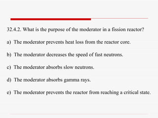 32.4.2. What is the purpose of the moderator in a fission reactor? a)  The moderator prevents heat loss from the reactor core. b)  The moderator decreases the speed of fast neutrons. c)  The moderator absorbs slow neutrons. d)  The moderator absorbs gamma rays. e)  The moderator prevents the reactor from reaching a critical state. 