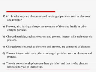 32.6.1. In what way are photons related to charged particles, such as electrons and protons? a)  Photons, also having a charge, are members of the same family as other charged particles. b)  Charged particles, such as electrons and protons, interact with each other via photons. c)  Charged particles, such as electrons and protons, are composed of photons. d)  Photons interact with each other via charged particles, such as electrons and protons. e)  There is no relationship between these particles; and that is why photons have a family all to themselves. 