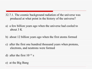 32.7.1. The cosmic background radiation of the universe was produced at what point in the history of the universe? a)  a few billion years ago when the universe had cooled to about 3 K b)  about 12 billion years ago when the first atoms formed c)  after the first one hundred thousand years when protons, electrons, and neutrons were formed d)  after the first 10  35  s e)  at the Big Bang 