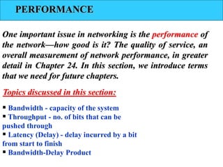 PERFORMANCE
One important issue in networking is the performance of
the network—how good is it? The quality of service, an
overall measurement of network performance, in greater
detail in Chapter 24. In this section, we introduce terms
that we need for future chapters.
 Bandwidth - capacity of the system
 Throughput - no. of bits that can be
pushed through
 Latency (Delay) - delay incurred by a bit
from start to finish
 Bandwidth-Delay Product
Topics discussed in this section:
 