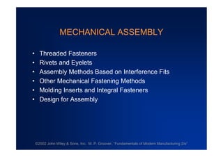 ©2002 John Wiley & Sons, Inc. M. P. Groover, “Fundamentals of Modern Manufacturing 2/e”
MECHANICAL ASSEMBLY
•Threaded Fasteners
•Rivets and Eyelets
•Assembly Methods Based on Interference Fits
•Other Mechanical Fastening Methods
•Molding Inserts and Integral Fasteners
•Design for Assembly
 