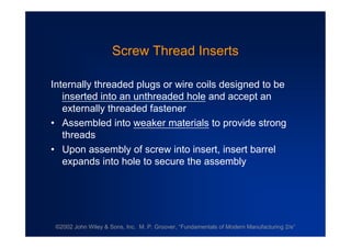 ©2002 John Wiley & Sons, Inc. M. P. Groover, “Fundamentals of Modern Manufacturing 2/e”
Screw Thread Inserts
Internally threaded plugs or wire coils designed to be
inserted into an unthreaded hole and accept an
externally threaded fastener
•Assembled into weaker materials to provide strong
threads
•Upon assembly of screw into insert, insert barrel
expands into hole to secure the assembly
 