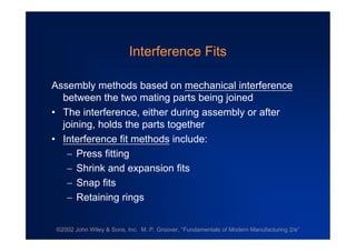 ©2002 John Wiley & Sons, Inc. M. P. Groover, “Fundamentals of Modern Manufacturing 2/e”
Interference Fits
Assembly methods based on mechanical interference
between the two mating parts being joined
•The interference, either during assembly or after
joining, holds the parts together
•Interference fit methods include:
Press fitting
Shrink and expansion fits
Snap fits
Retaining rings
 