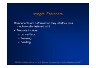 ©2002 John Wiley & Sons, Inc. M. P. Groover, “Fundamentals of Modern Manufacturing 2/e”
Integral Fasteners
Components are deformed so they interlock as a
mechanically fastened joint
•Methods include:
Lanced tabs
Seaming
Beading
 