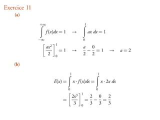 Exercice 11
    (a)
              +∞                                  1

                   f (x)dx = 1         →              ax dx = 1
              −∞                                  0
                          1
                   ax 2                           a 0
                              =1       →           − =1             →      a=2
                    2     0
                                                  2 2

    (b)
                                   1                       1

                          E(x) =       x · f (x)dx =           x · 2x dx
                                   0                      0
                                              1
                                       2x 3            2 0 2
                               =                  =     − =
                                        3     0
                                                       3 3 3
 