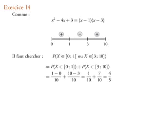 Exercice 14
   Comme :
                          x 2 − 4x + 3 = (x − 1)(x − 3)

                               +                  +
                          0        1         3        10

   Il faut chercher :      P(X ∈ [0 ; 1[ ou X ∈]3 ; 10])

                        = P(X ∈ [0 ; 1]) + P(X ∈ [3 ; 10])
                          1 − 0 10 − 3        1    7     4
                        =      +          =     +      =
                            10       10      10 10 5
 