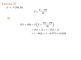Exercice 22
   X      (350, 30)
                               X − 350
                          Z=
                                 30
    (a)

                                  410 − 350
               P(X > 410) = P Z >
                                      30
                        = P(Z > 2) = 1 − P(Z < 2)
                        = 1 − Φ(2) = 1 − 0, 9772    0, 0228
 