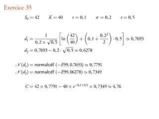 Exercice 35
        S0 = 42      K = 40        r = 0, 1      σ = 0, 2        t = 0, 5


                     1        42                    0, 22
        d1 =               ln          + 0, 1 +             · 0, 5    0, 7693
               0, 2 × 0, 5    40                      2
        d2 = 0, 7693 − 0, 2 ·   0, 5   0, 6278


      (d1 ) = normalcdf (−E99, 0.7693)        0, 7791
      (d2 ) = normalcdf (−E99, 06278)         0, 7349


        C = 42 × 0, 7791 − 40 × e−0,1×0,5 × 0, 7349         4, 76
 