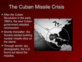 The Cuban Missile CrisisThe Cuban Missile Crisis
After the CubanAfter the Cuban
Revolution in the earlyRevolution in the early
1960’s, the new Cuban1960’s, the new Cuban
government adoptedgovernment adopted
communism.communism.
Shortly thereafter, theShortly thereafter, the
Soviets started buildingSoviets started building
nuclear missile silos onnuclear missile silos on
the island.the island.
Through secret, spyThrough secret, spy
photographs, the U.S.photographs, the U.S.
found out about thefound out about the
missiles.missiles.
 