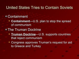 United States Tries to Contain SovietsUnited States Tries to Contain Soviets
ContainmentContainment

ContainmentContainment—U.S. plan to stop the spread—U.S. plan to stop the spread
of communismof communism
The Truman DoctrineThe Truman Doctrine

Truman DoctrineTruman Doctrine—U.S. supports countries—U.S. supports countries
that reject communismthat reject communism

Congress approves Truman’s request for aidCongress approves Truman’s request for aid
to Greece and Turkeyto Greece and Turkey
 