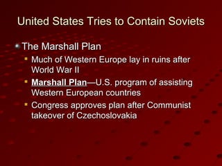 United States Tries to Contain SovietsUnited States Tries to Contain Soviets
The Marshall PlanThe Marshall Plan

Much of Western Europe lay in ruins afterMuch of Western Europe lay in ruins after
World War IIWorld War II

Marshall PlanMarshall Plan—U.S. program of assisting—U.S. program of assisting
Western European countriesWestern European countries

Congress approves plan after CommunistCongress approves plan after Communist
takeover of Czechoslovakiatakeover of Czechoslovakia
 