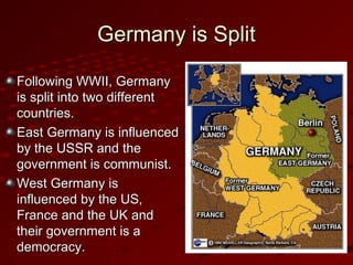 Germany is SplitGermany is Split
Following WWII, GermanyFollowing WWII, Germany
is split into two differentis split into two different
countries.countries.
East Germany is influencedEast Germany is influenced
by the USSR and theby the USSR and the
government is communist.government is communist.
West Germany isWest Germany is
influenced by the US,influenced by the US,
France and the UK andFrance and the UK and
their government is atheir government is a
democracy.democracy.
 