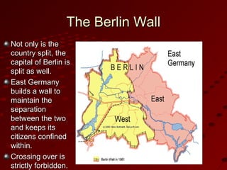 The Berlin WallThe Berlin Wall
Not only is theNot only is the
country split, thecountry split, the
capital of Berlin iscapital of Berlin is
split as well.split as well.
East GermanyEast Germany
builds a wall tobuilds a wall to
maintain themaintain the
separationseparation
between the twobetween the two
and keeps itsand keeps its
citizens confinedcitizens confined
within.within.
Crossing over isCrossing over is
strictly forbidden.strictly forbidden.
 