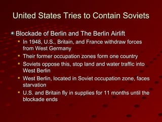 United States Tries to Contain SovietsUnited States Tries to Contain Soviets
Blockade of Berlin and The Berlin AirliftBlockade of Berlin and The Berlin Airlift

In 1948, U.S., Britain, and France withdraw forcesIn 1948, U.S., Britain, and France withdraw forces
from West Germanyfrom West Germany

Their former occupation zones form one countryTheir former occupation zones form one country

Soviets oppose this, stop land and water traffic intoSoviets oppose this, stop land and water traffic into
West BerlinWest Berlin

West Berlin, located in Soviet occupation zone, facesWest Berlin, located in Soviet occupation zone, faces
starvationstarvation

U.S. and Britain fly in supplies for 11 months until theU.S. and Britain fly in supplies for 11 months until the
blockade endsblockade ends
 