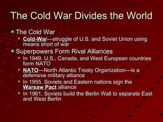 The Cold War Divides the WorldThe Cold War Divides the World
The Cold WarThe Cold War

Cold-WarCold-War—struggle of U.S. and Soviet Union using—struggle of U.S. and Soviet Union using
means short of warmeans short of war
Superpowers Form Rival AlliancesSuperpowers Form Rival Alliances

In 1949, U.S., Canada, and West European countriesIn 1949, U.S., Canada, and West European countries
form NATOform NATO

NATONATO—North Atlantic Treaty Organization—is a—North Atlantic Treaty Organization—is a
defensive military alliancedefensive military alliance

In 1955, Soviets and Eastern nations sign theIn 1955, Soviets and Eastern nations sign the
Warsaw PactWarsaw Pact alliancealliance

In 1961, Soviets build the Berlin Wall to separate EastIn 1961, Soviets build the Berlin Wall to separate East
and West Berlinand West Berlin
 