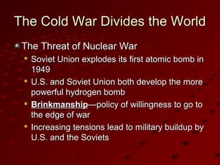 The Cold War Divides the WorldThe Cold War Divides the World
The Threat of Nuclear WarThe Threat of Nuclear War

Soviet Union explodes its first atomic bomb inSoviet Union explodes its first atomic bomb in
19491949

U.S. and Soviet Union both develop the moreU.S. and Soviet Union both develop the more
powerful hydrogen bombpowerful hydrogen bomb

BrinkmanshipBrinkmanship—policy of willingness to go to—policy of willingness to go to
the edge of warthe edge of war

Increasing tensions lead to military buildup byIncreasing tensions lead to military buildup by
U.S. and the SovietsU.S. and the Soviets
 