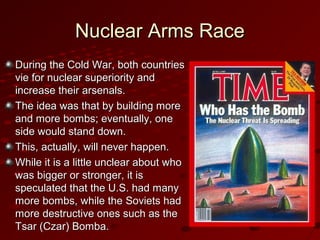 Nuclear Arms RaceNuclear Arms Race
During the Cold War, both countriesDuring the Cold War, both countries
vie for nuclear superiority andvie for nuclear superiority and
increase their arsenals.increase their arsenals.
The idea was that by building moreThe idea was that by building more
and more bombs; eventually, oneand more bombs; eventually, one
side would stand down.side would stand down.
This, actually, will never happen.This, actually, will never happen.
While it is a little unclear about whoWhile it is a little unclear about who
was bigger or stronger, it iswas bigger or stronger, it is
speculated that the U.S. had manyspeculated that the U.S. had many
more bombs, while the Soviets hadmore bombs, while the Soviets had
more destructive ones such as themore destructive ones such as the
Tsar (Czar) Bomba.Tsar (Czar) Bomba.
 