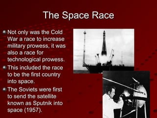 The Space RaceThe Space Race
Not only was the ColdNot only was the Cold
War a race to increaseWar a race to increase
military prowess, it wasmilitary prowess, it was
also a race foralso a race for
technological prowess.technological prowess.
This included the raceThis included the race
to be the first countryto be the first country
into space.into space.
The Soviets were firstThe Soviets were first
to send the satelliteto send the satellite
known as Sputnik intoknown as Sputnik into
space (1957).space (1957).
 