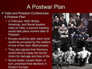 A Postwar PlanA Postwar Plan
Yalta and Potsdam Conferences:Yalta and Potsdam Conferences:
A Postwar PlanA Postwar Plan

In February 1945, British,In February 1945, British,
American, and Soviet leadersAmerican, and Soviet leaders
meet at Yalta, a second meetingmeet at Yalta, a second meeting
would take place months later atwould take place months later at
PotsdamPotsdam

Europe would be split, each zoneEurope would be split, each zone
would be occupied by the soldierswould be occupied by the soldiers
of one of the main Allied powers.of one of the main Allied powers.

They also agreed that GermanyThey also agreed that Germany
would have to repay the Sovietwould have to repay the Soviet
Union for damage and loss of life.Union for damage and loss of life.

Soviet leader Joseph Stalin, inSoviet leader Joseph Stalin, in
turn, promised free elections inturn, promised free elections in
Eastern Europe.Eastern Europe.
 