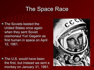The Space RaceThe Space Race
The Soviets bested theThe Soviets bested the
United States once againUnited States once again
when they sent Sovietwhen they sent Soviet
cosmonaut Yuri Gagarin ascosmonaut Yuri Gagarin as
first human in space on Aprilfirst human in space on April
12, 1961.12, 1961.
The U.S. would have beenThe U.S. would have been
the first, but instead we sent athe first, but instead we sent a
monkey on January 31, 1961.monkey on January 31, 1961.
 