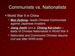 Communists vs. NationalistsCommunists vs. Nationalists
World War II in ChinaWorld War II in China

Mao ZedongMao Zedong—leads Chinese Communists—leads Chinese Communists
against Japanese invadersagainst Japanese invaders

Jiang JieshiJiang Jieshi (a.k.a.(a.k.a. Chiang Kai-shekChiang Kai-shek)—)—
leads of Chinese Nationalists in World War IIleads of Chinese Nationalists in World War II

Nationalist and Communist Chinese resumeNationalist and Communist Chinese resume
civil war after WWII endscivil war after WWII ends
 