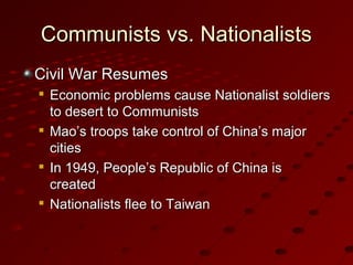 Communists vs. NationalistsCommunists vs. Nationalists
Civil War ResumesCivil War Resumes

Economic problems cause Nationalist soldiersEconomic problems cause Nationalist soldiers
to desert to Communiststo desert to Communists

Mao’s troops take control of China’s majorMao’s troops take control of China’s major
citiescities

In 1949, People’s Republic of China isIn 1949, People’s Republic of China is
createdcreated

Nationalists flee to TaiwanNationalists flee to Taiwan
 