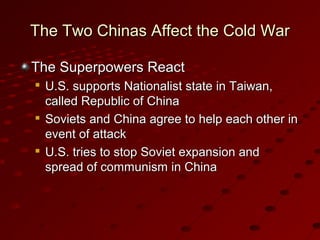 The Two Chinas Affect the Cold WarThe Two Chinas Affect the Cold War
The Superpowers ReactThe Superpowers React

U.S. supports Nationalist state in Taiwan,U.S. supports Nationalist state in Taiwan,
called Republic of Chinacalled Republic of China

Soviets and China agree to help each other inSoviets and China agree to help each other in
event of attackevent of attack

U.S. tries to stop Soviet expansion andU.S. tries to stop Soviet expansion and
spread of communism in Chinaspread of communism in China
 