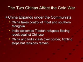 The Two Chinas Affect the Cold WarThe Two Chinas Affect the Cold War
China Expands under the CommunistsChina Expands under the Communists

China takes control of Tibet and southernChina takes control of Tibet and southern
MongoliaMongolia

India welcomes Tibetan refugees fleeingIndia welcomes Tibetan refugees fleeing
revolt against Chineserevolt against Chinese

China and India clash over border; fightingChina and India clash over border; fighting
stops but tensions remainstops but tensions remain
 
